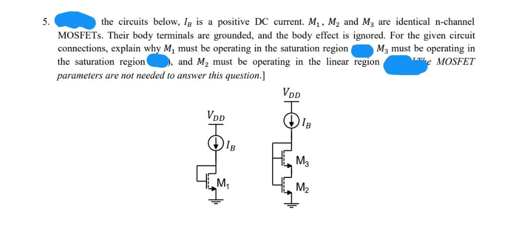 5.
the circuits below, In is a positive DC current. M, , M, and M, are identical n-channel
MOSFETS. Their body terminals are grounded, and the body effect is ignored. For the given circuit
connections, explain why M, must be operating in the saturation region
the saturation region ), and M2 must be operating in the linear region
M3 must be operating in
he MOSFET
parameters are not needed to answer this question.]
VDD
VDD
IB
IB
M3
M,
M2
