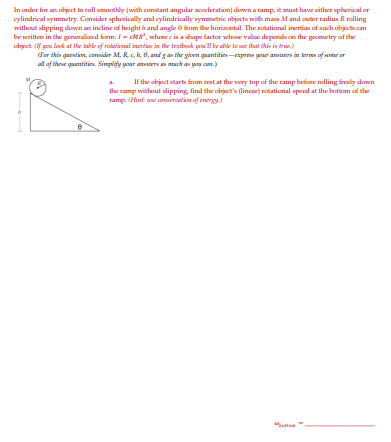 In arder for an object to rull smoothly (with constant angular acceleration) down a ramp, it must have either spherical or
cylindrical symmetry. Consider spherically and cylindrically symmatric objects with mas Mand cuter radius Rrolling
without slipping down an incline of height h and angle e from the horizcntal. The rotational inertias of such objects can
be writtem in the genralised form: /- cMR", uhere cis a shape factor whose valar depends cn the gecmetry of the
object. (f you look at thr lable of rotational inertias in ther testhook you'l br able to se that this is truc.)
(For this questin, cnider M. R., 0, md gan the givn quantities-espres your aners in ler of e
al of these quantities. Sinplijy yoar ansra a ack an you can.)
If the object starts from rest at the very top of the ramp before rolling freely down
the ramp without slipping, find the object's (linear) rotational speed at the botom of the
ramp. (Hint ase coseroation of energy
