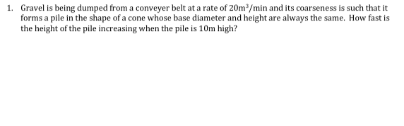 1. Gravel is being dumped from a conveyer belt at a rate of 20m³/min and its coarseness is such that it
forms a pile in the shape of a cone whose base diameter and height are always the same. How fast is
the height of the pile increasing when the pile is 10m high?
