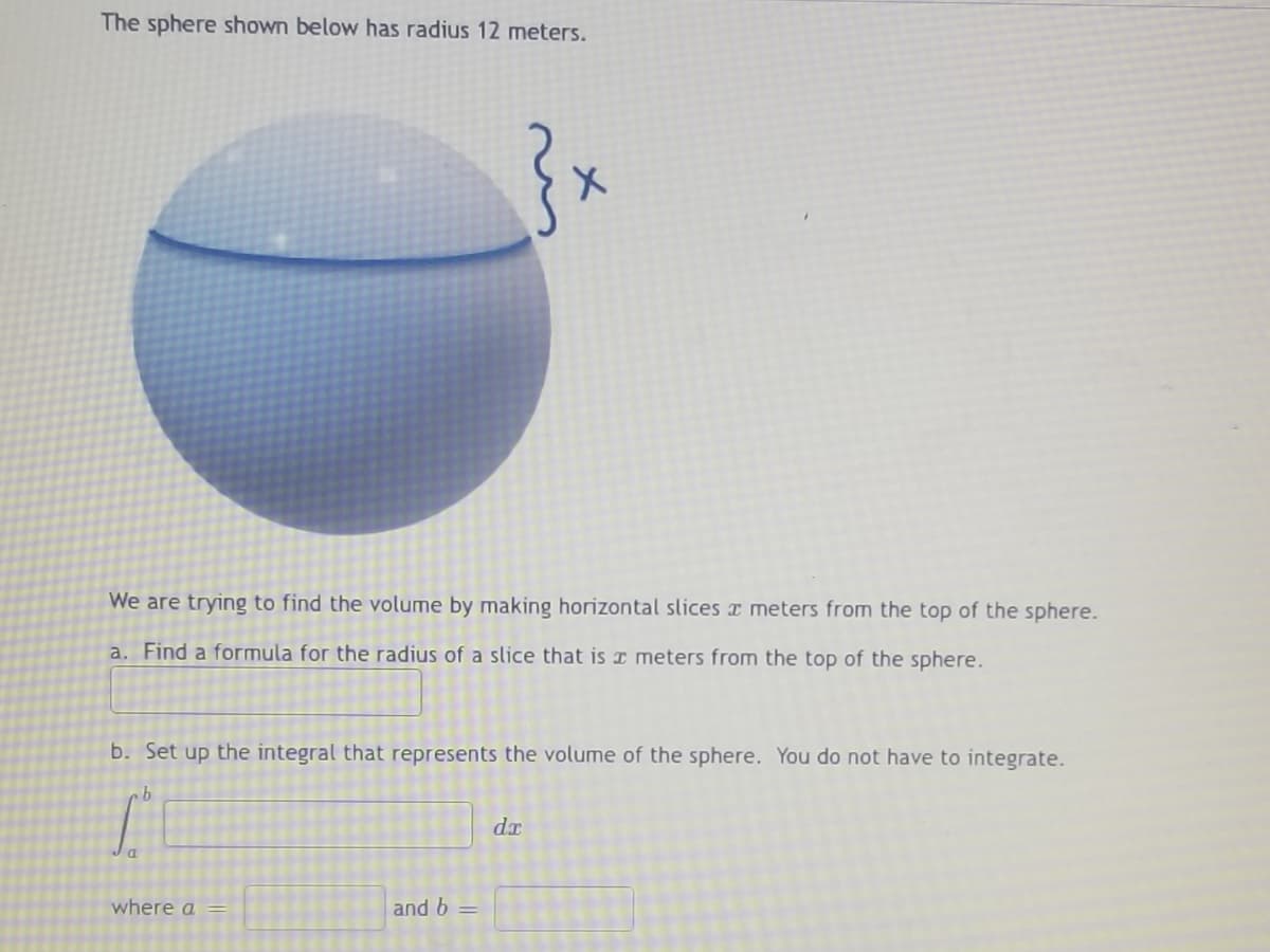 The sphere shown below has radius 12 meters.
}₁
We are trying to find the volume by making horizontal slices x meters from the top of the sphere.
a. Find a formula for the radius of a slice that is a meters from the top of the sphere.
b. Set up the integral that represents the volume of the sphere. You do not have to integrate.
b
dr
a
where a =
and b =
X