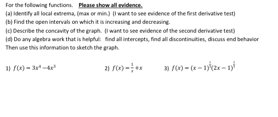 For the following functions. Please show all evidence.
(a) Identify all local extrema, (max or min.) (I want to see evidence of the first derivative test)
(b) Find the open intervals on which it is increasing and decreasing.
(c) Describe the concavity of the graph. (I want to see evidence of the second derivative test)
(d) Do any algebra work that is helpful: find all intercepts, find all discontinuities, discuss end behavior
Then use this information to sketch the graph.
2) f(x) = +x
3) f(x) = (x – 1)°(2x – 1)
1) f(x) = 3x* -4x
