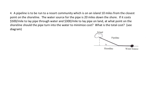 4. A pipeline is to be run to a resort community which is on an island 10 miles from the closest
point on the shoreline. The water source for the pipe is 20 miles down the shore. If it costs
$500/mile to lay pipe through water and $300/mile to lay pipe on land, at what point on the
shoreline should the pipe turn into the water to minimize cost? What is the total cost? (see
diagram)
Island
Pipeline
Shoreline
Water Source
