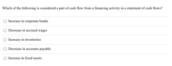 Which of the following is considered a part of cash flow from a financing activity in a statement of cash flows?
Increase in corporate bonds
Decrease in accrued wages
Increase in inventories
Decrease in accounts payable
Increase in fixed assets
