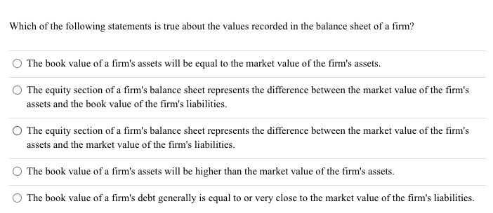 Which of the following statements is true about the values recorded in the balance sheet of a firm?
The book value of a firm's assets will be equal to the market value of the firm's assets.
The equity section of a firm's balance sheet represents the difference between the market value of the firm's
assets and the book value of the firm's liabilities.
O The equity section of a firm's balance sheet represents the difference between the market value of the firm's
assets and the market value of the firm's liabilities.
The book value of a firm's assets will be higher than the market value of the firm's assets.
The book value of a firm's debt generally is equal to or very close to the market value of the firm's liabilities.
