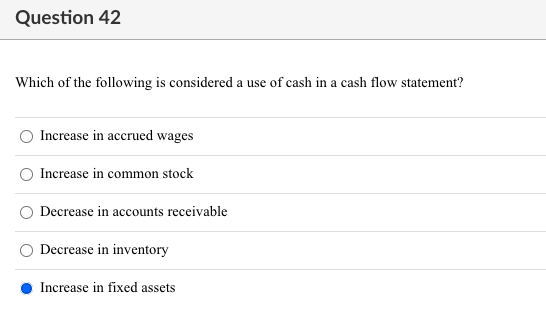 Question 42
Which of the following is considered a use of cash in a cash flow statement?
Increase in accrued wages
Increase in common stock
Decrease in accounts receivable
Decrease in inventory
Increase in fixed assets
