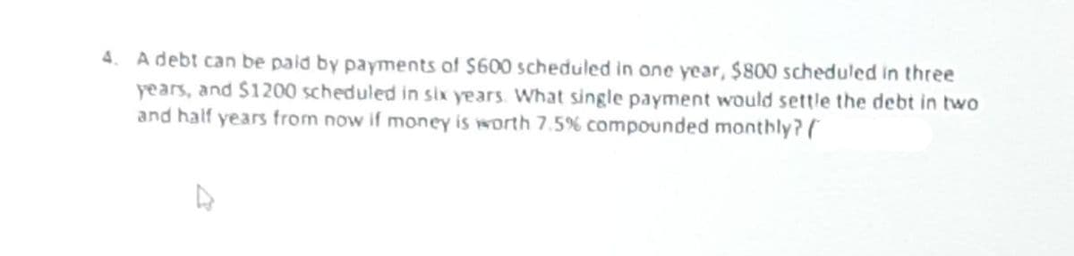 4. A debt can be paid by payments of $600 scheduled in one year, $800 scheduled in three
years, and $1200 scheduled in six years. What single payment would settle the debt in two
and half years from now if money is worth 7.5% compounded monthly? (
