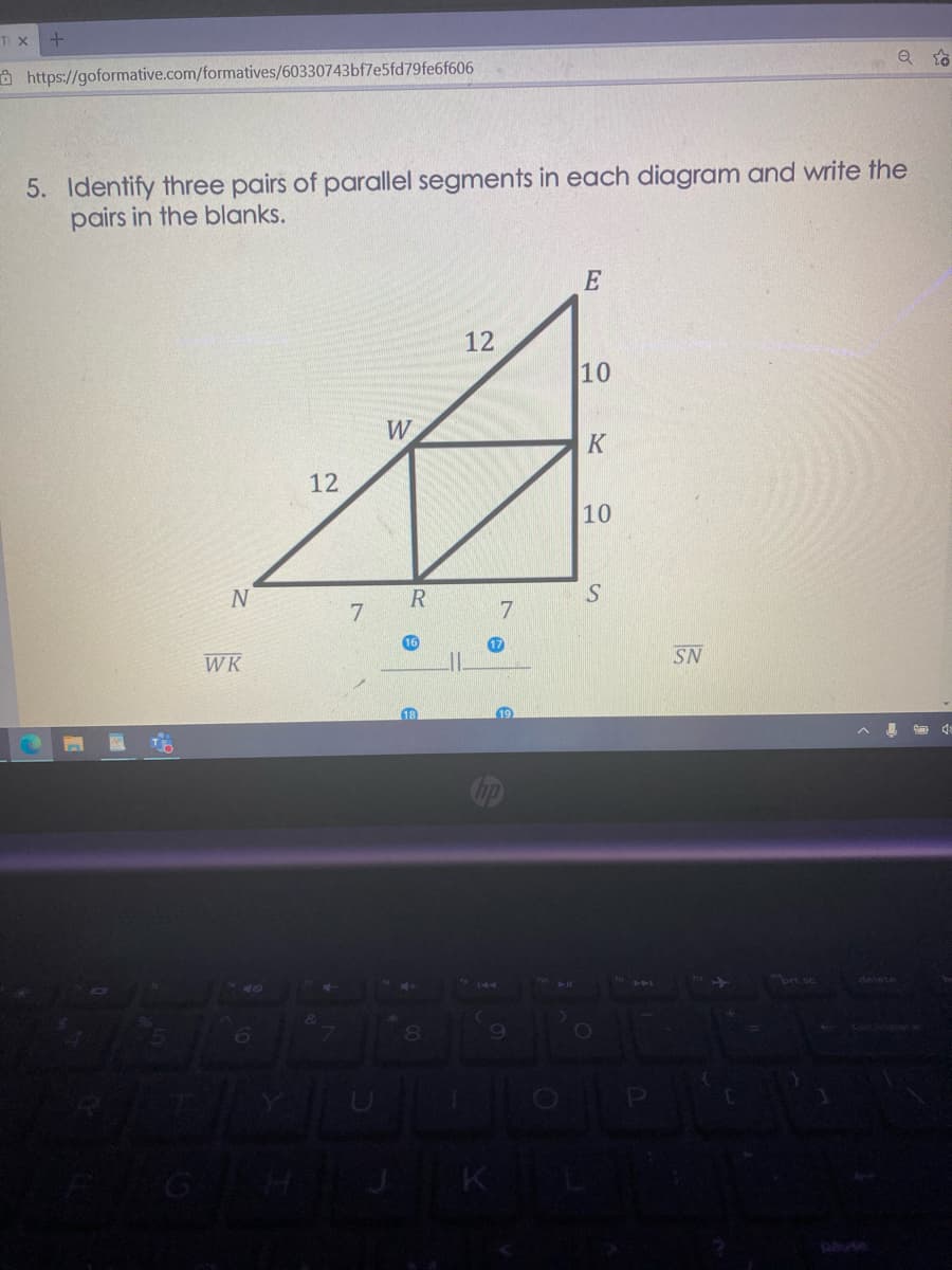 TI X
a https://goformative.com/formatives/60330743bf7e5fd79fe6f606
5. Identify three pairs of parallel segments in each diagram and write the
pairs in the blanks.
E
12
10
W
K
12
10
7.
7.
16
17
WK
SN
19
ort sc
delete
