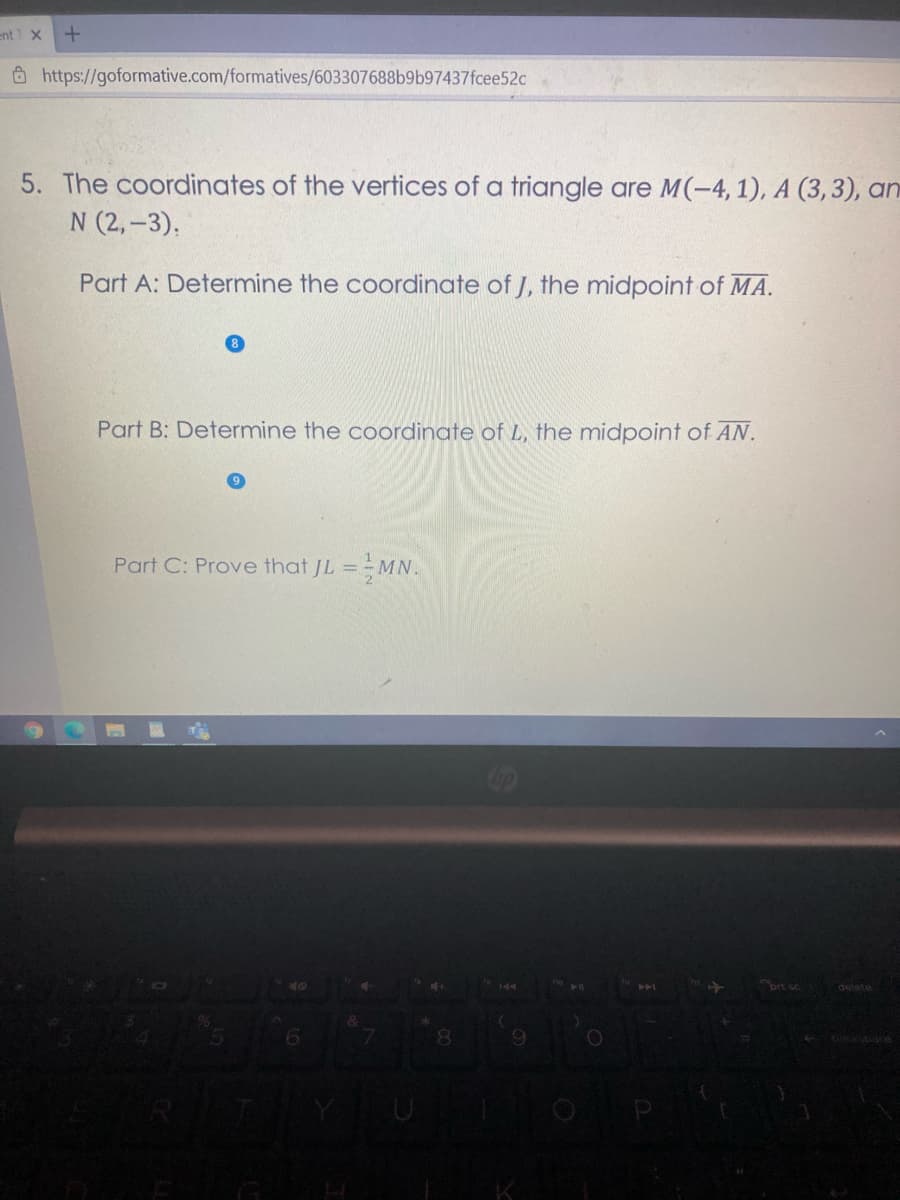 ent X
Ô https://goformative.com/formatives/603307688b9b97437fcee52c
5. The coordinates of the vertices of a triangle are M(-4, 1), A (3, 3), an
N (2,-3),
Part A: Determine the coordinate of J, the midpoint of MA.
Part B: Determine the coordinate of L, the midpoint of AN.
Part C: Prove that JL ==MN.
ort sc
delete
6.
09
