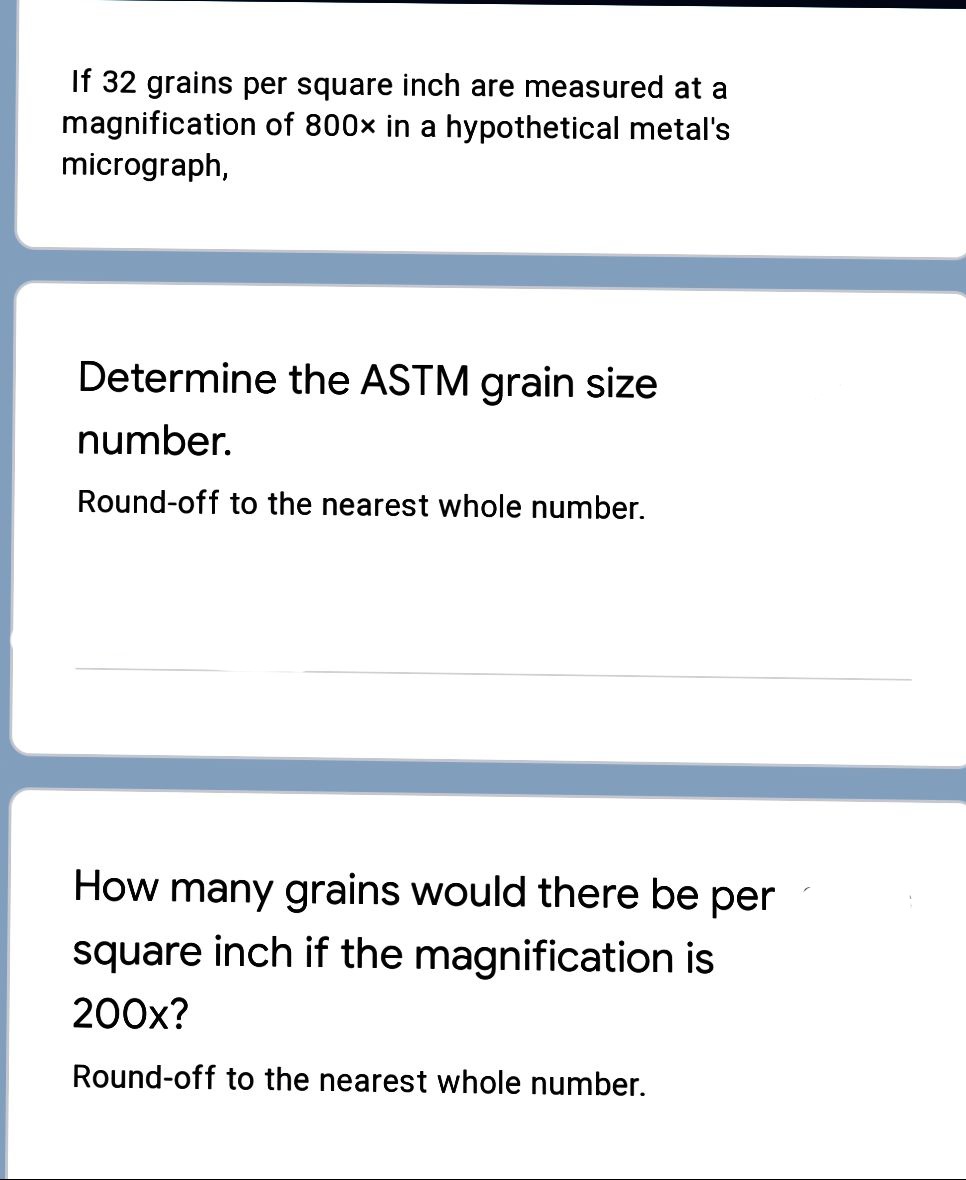 If 32 grains per square inch are measured at a
magnification of 800x in a hypothetical metal's
micrograph,
Determine the ASTM grain size
number.
Round-off to the nearest whole number.
How many grains would there be per
square inch if the magnification is
200x?
Round-off to the nearest whole number.
