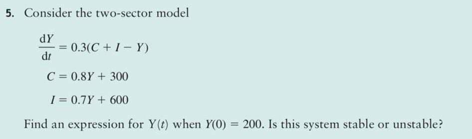 5. Consider the two-sector model
dY
0.3(C + 1- Y)
%3D
dt
C = 0.8Y +300
I = 0.7Y + 600
Find an expression for Y(t) when Y(0) = 200. Is this system stable or unstable?

