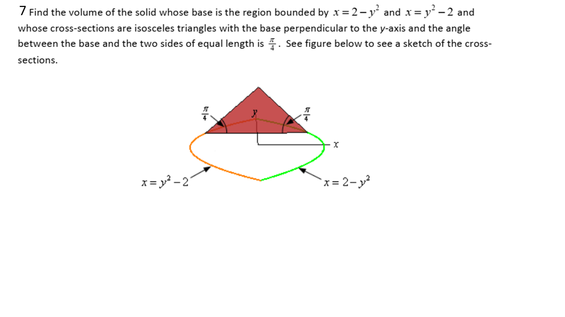 7 Find the volume of the solid whose base is the region bounded by x =2-y and x= y - 2 and
whose cross-sections are isosceles triangles with the base perpendicular to the y-axis and the angle
between the base and the two sides of equal length is . See figure below to see a sketch of the cross-
sections.

