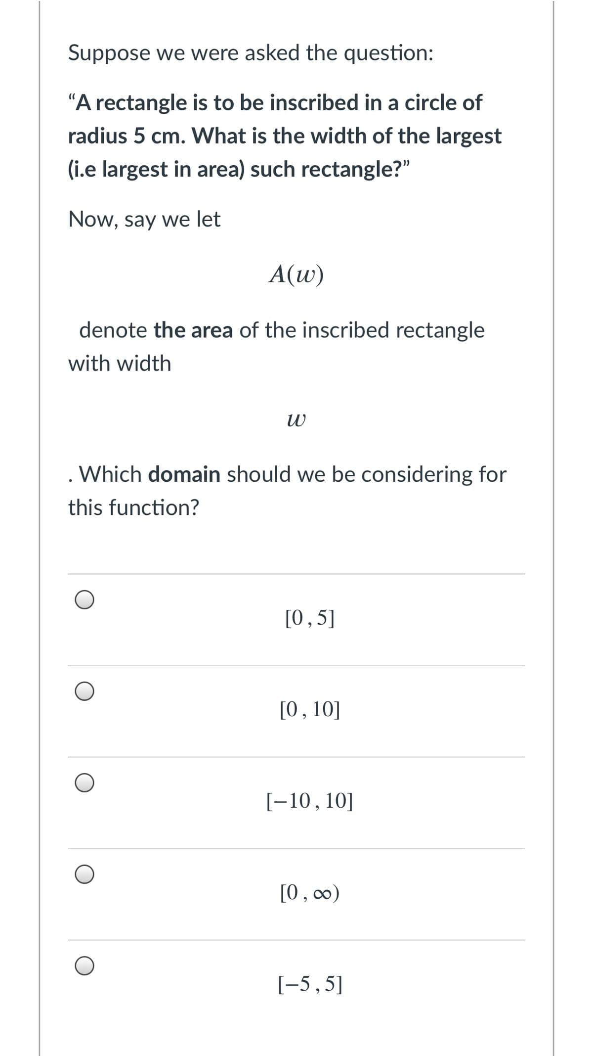 Suppose we were asked the question:
"A rectangle is to be inscribed in a circle of
radius 5 cm. What is the width of the largest
(i.e largest in area) such rectangle?"
Now, say we let
A(w)
denote the area of the inscribed rectangle
with width
Which domain should we be considering for
this function?
[0,5]
[0,10]
[-10,10]
[0, c∞)
[-5,5]
