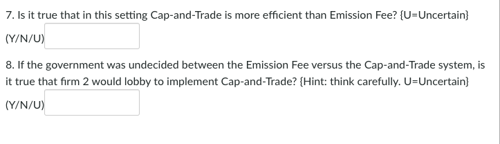 7. Is it true that in this setting Cap-and-Trade is more efficient than Emission Fee? {U=Uncertain}
(Y/N/U)
8. If the government was undecided between the Emission Fee versus the Cap-and-Trade system, is
it true that firm 2 would lobby to implement Cap-and-Trade? {Hint: think carefully. U=Uncertain}
(Y/N/U)
