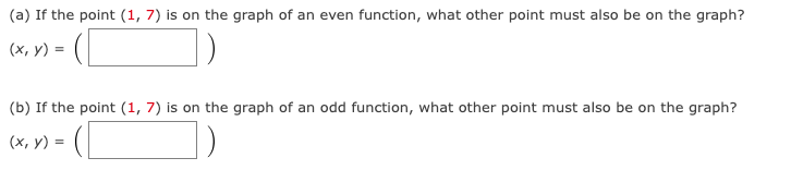 (a) If the point (1, 7) is on the graph of an even function, what other point must also be on the graph?
(x, y) =
(b) If the point (1,7) is on the graph of an odd function, what other point must also be on the graph?
(x, y) =