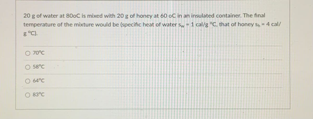 20 g of water at 800C is mixed with 20 g of honey at 60 oC in an insulated container. The final
temperature of the mixture would be (specific heat of water sw = 1 cal/g °C, that of honey Sh = 4 cal/
g °C).
O 70°C
58°C
O 64°C
83°C
