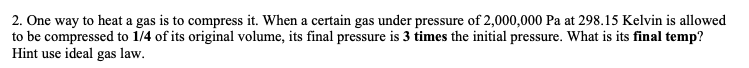 2. One way to heat a gas is to compress it. When a certain gas under pressure of 2,000,000 Pa at 298.15 Kelvin is allowed
to be compressed to 1/4 of its original volume, its final pressure is 3 times the initial pressure. What is its final temp?
Hint use ideal gas law.
