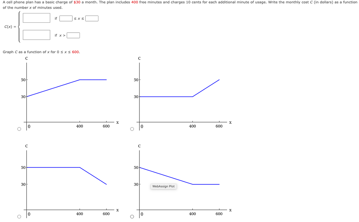 A cell phone plan has a basic charge of $30 a month. The plan includes 400 free minutes and charges 10 cents for each additional minute of usage. Write the monthly cost C (in dollars) as a function
of the number x of minutes used.
C(x) =
50
30
Graph C as a function of x for 0 ≤ x ≤ 600.
с
с
50
if
30
if x >
≤x≤
400
400
600
600
X
50
O
с
30
50
30
0
0
WebAssign Plot
400
400
600
600
X
X