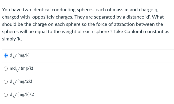 You have two identical conducting spheres, each of mass m and charge q,
charged with oppositely charges. They are separated by a distance 'd. What
should be the charge on each sphere so the force of attraction between the
spheres will be equal to the weight of each sphere ? Take Coulomb constant as
simply 'k.
O d/ (mg/k)
O md / (mg/k)
O d/ (mg/2k)
O dy (mg/k)/2
