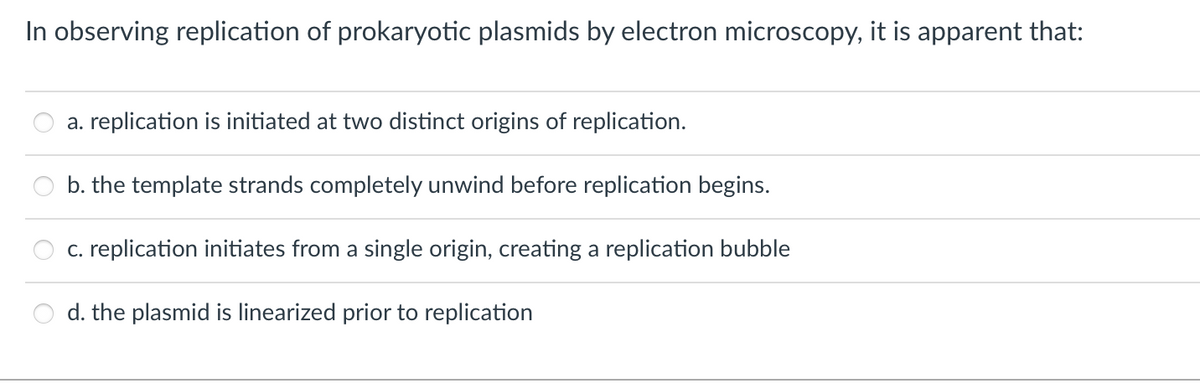 In observing replication of prokaryotic plasmids by electron microscopy, it is apparent that:
a. replication is initiated at two distinct origins of replication.
b. the template strands completely unwind before replication begins.
c. replication initiates from a single origin, creating a replication bubble
d. the plasmid is linearized prior to replication