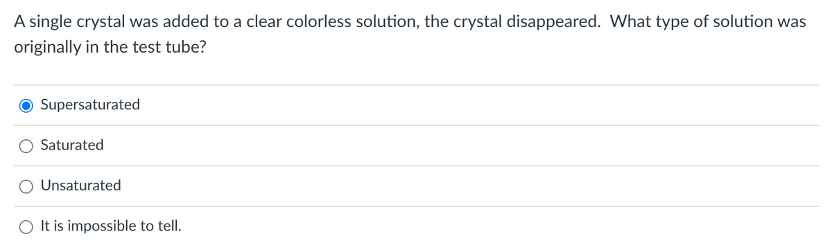 A single crystal was added to a clear colorless solution, the crystal disappeared. What type of solution was
originally in the test tube?
Supersaturated
Saturated
Unsaturated
It is impossible to tell.