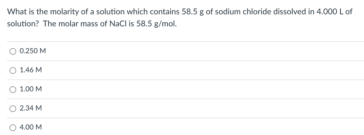 What is the molarity of a solution which contains 58.5 g of sodium chloride dissolved in 4.000 L of
solution? The molar mass of NaCl is 58.5 g/mol.
0.250 M
1.46 M
1.00 M
2.34 M
4.00 M