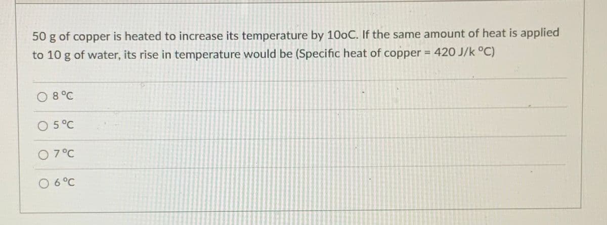 50 g of copper is heated to increase its temperature by 100C. If the same amount of heat is applied
to 10 g of water, its rise in temperature would be (Specific heat of copper = 420 J/k °C)
%3D
O 8°C
O 5°C
O 7°C
O 6°C
