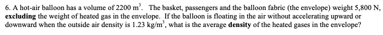 6. A hot-air balloon has a volume of 2200 m². The basket, passengers and the balloon fabric (the envelope) weight 5,800 N,
excluding the weight of heated gas in the envelope. If the balloon is floating in the air without accelerating upward or
downward when the outside air density is 1.23 kg/m', what is the average density of the heated gases in the envelope?
