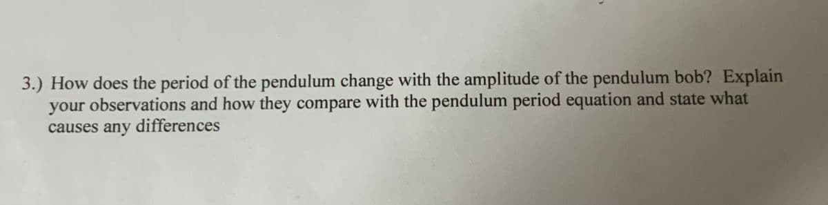 3.) How does the period of the pendulum change with the amplitude of the pendulum bob? Explain
your observations and how they compare with the pendulum period equation and state what
causes any differences
