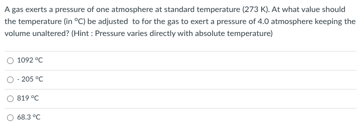A gas exerts a pressure of one atmosphere at standard temperature (273 K). At what value should
the temperature (in °C) be adjusted to for the gas to exert a pressure of 4.0 atmosphere keeping the
volume unaltered? (Hint : Pressure varies directly with absolute temperature)
1092 °C
O - 205 °C
819 °C
68.3 °C

