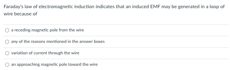 Faraday's law of electromagnetic induction indicates that an induced EMF may be generated in a loop of
wire because of
O a receding magnetic pole from the wire
O any of the reasons mentioned in the answer boxes
variation of current through the wire
an approaching magnetic pole toward the wire
