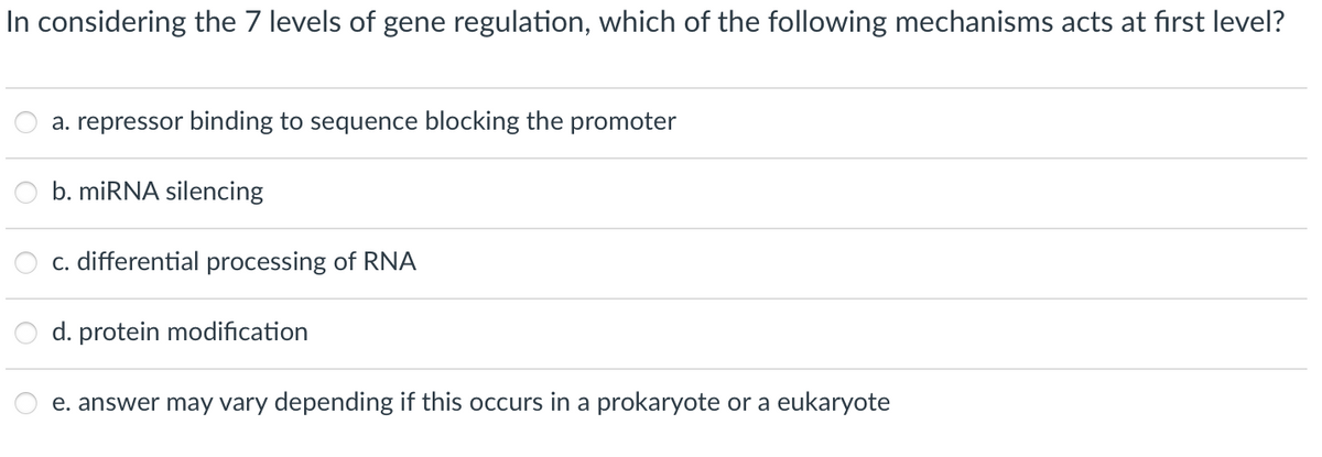 In considering the 7 levels of gene regulation, which of the following mechanisms acts at first level?
a. repressor binding to sequence blocking the promoter
b. miRNA silencing
c. differential processing of RNA
d. protein modification
e. answer may vary depending if this occurs in a prokaryote or a eukaryote
