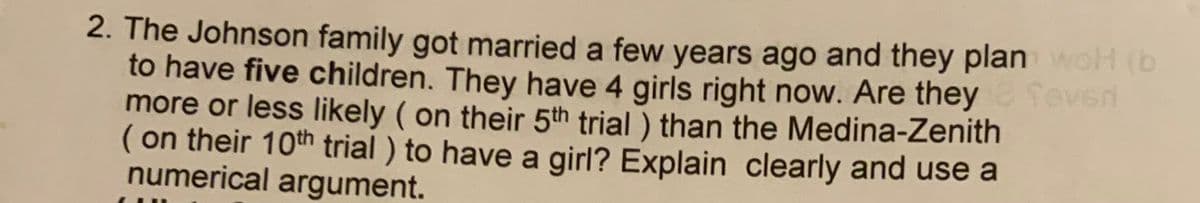 2. The Johnson family got married a few years ago and they plan woH (b
to have five children. They have 4 girls right now. Are they ev
more or less likely ( on their 5th trial ) than the Medina-Zenith
( on their 10th trial ) to have a girl? Explain clearly and use a
numerical argument.
foven
