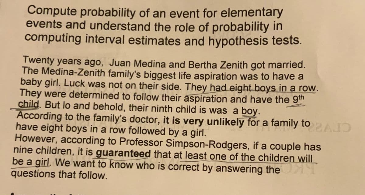 Compute probability of an event for elementary
events and understand the role of probability in
computing interval estimates and hypothesis tests.
Twenty years ago, Juan Medina and Bertha Zenith got married.
The Medina-Zenith family's biggest life aspiration was to have a
baby girl. Luck was not on their side. They had eight boys in a row.
They were determined to follow their aspiration and have the 9th
child. But lo and behold, their ninth child is was a boy.
According to the family's doctor, it is very unlikely for a family toAD
have eight boys in a row followed by a girl.
However, according to Professor Simpson-Rodgers, if a couple has
nine children, it is guaranteed that at least one of the children will
be a girl. We want to know who is correct by answering the
questions that follow.
