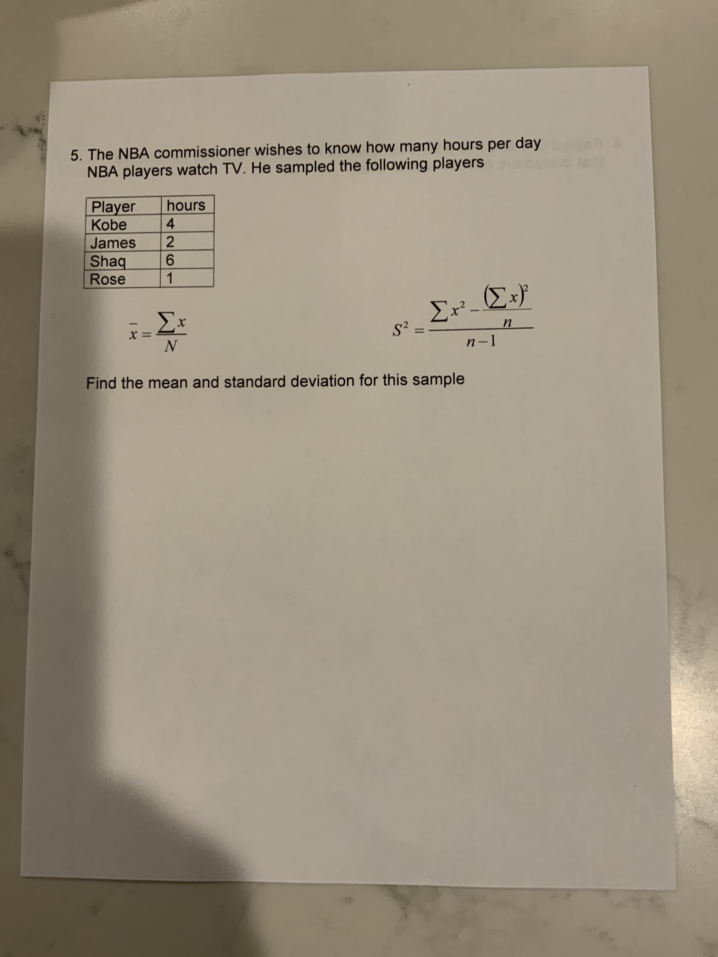 5. The NBA commissioner wishes to know how many hours per day
NBA players watch TV. He sampled the following players
Player
Kobe
hours
4.
James
2
Shaq
Rose
9.
1.
.2
n-1
Find the mean and standard deviation for this sample
