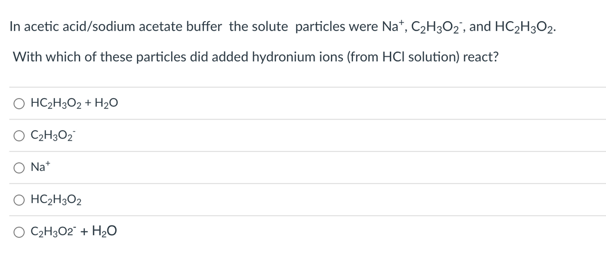 In acetic acid/sodium acetate buffer the solute particles were Na+, C₂H3O₂, and HC₂H3O2.
With which of these particles did added hydronium ions (from HCI solution) react?
O HC₂H3O2 + H₂O
C₂H3O2
Na+
HC₂H3O2
O C₂H302 + H₂O