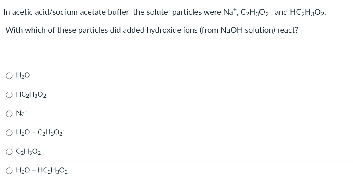 In acetic acid/sodium acetate buffer the solute particles were Na+, C₂H3O2¯, and HC₂H3O2.
With which of these particles did added hydroxide ions (from NaOH solution) react?
H₂O
O HC₂H₂O2
Na+
O H₂O + C₂H3O2™
C2H3O2
H₂O + HC₂H302