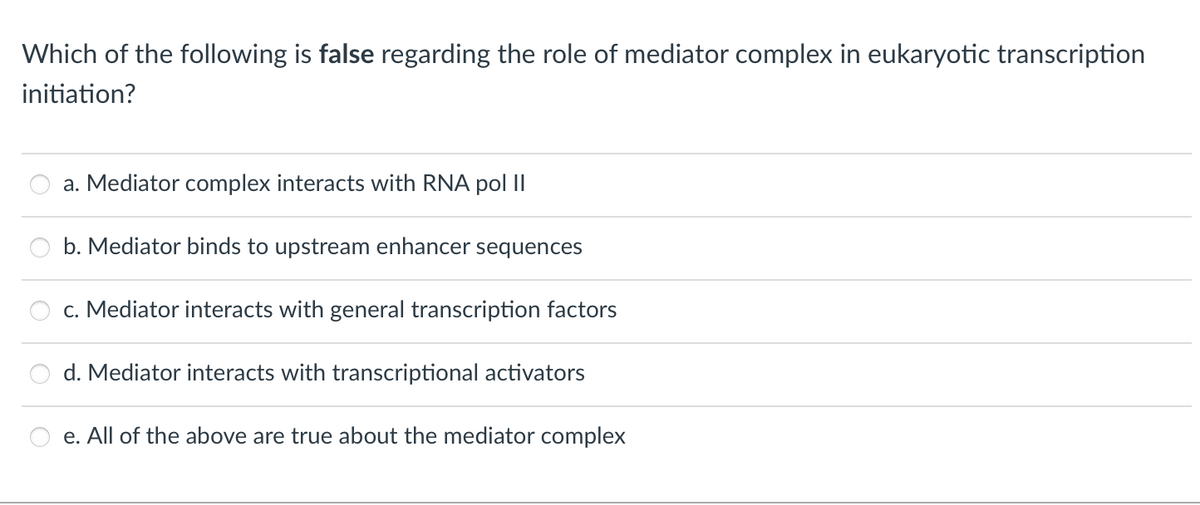 Which of the following is false regarding the role of mediator complex in eukaryotic transcription
initiation?
a. Mediator complex interacts with RNA pol II
b. Mediator binds to upstream enhancer sequences
c. Mediator interacts with general transcription factors
d. Mediator interacts with transcriptional activators
e. All of the above are true about the mediator complex