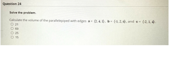 Question 24
Solve the problem.
Calculate the volume of the parallelepiped with edges a = (2, 4. 1), b = (-1, 2, 6), and c = (-2, 1, 4).
O 21
O 69
O 25
O 15
