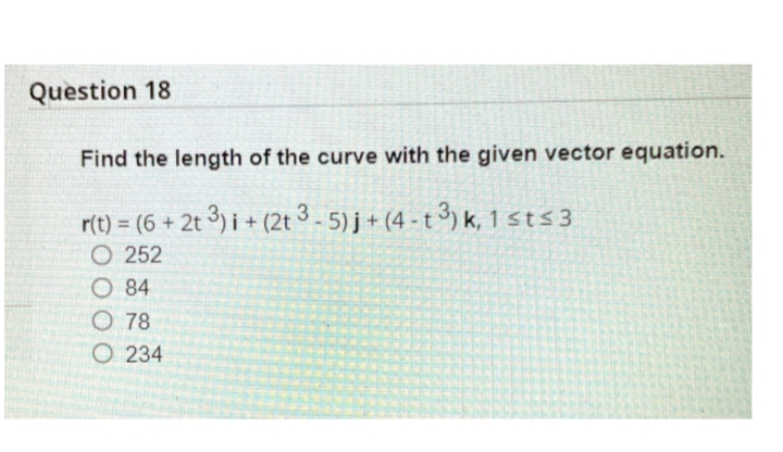 Question 18
Find the length of the curve with the given vector equation.
r(t) = (6 + 2t 3) i + (2t 3 - 5) j + (4 - t 3) k, 1 sts3
O 252
O 84
O 78
O 234
