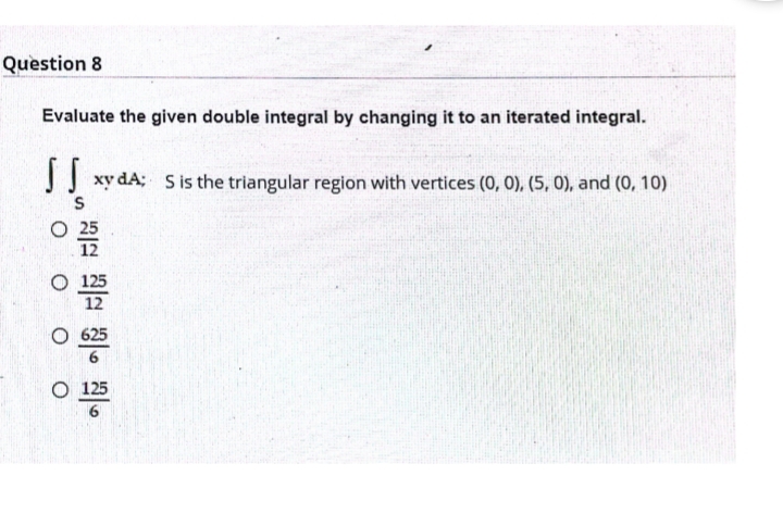 Question 8
Evaluate the given double integral by changing it to an iterated integral.
JJ xy dA; S is the triangular region with vertices (0, 0), (5, 0), and (0, 10)
O 25
12
O 125
12
O 625
O 125
