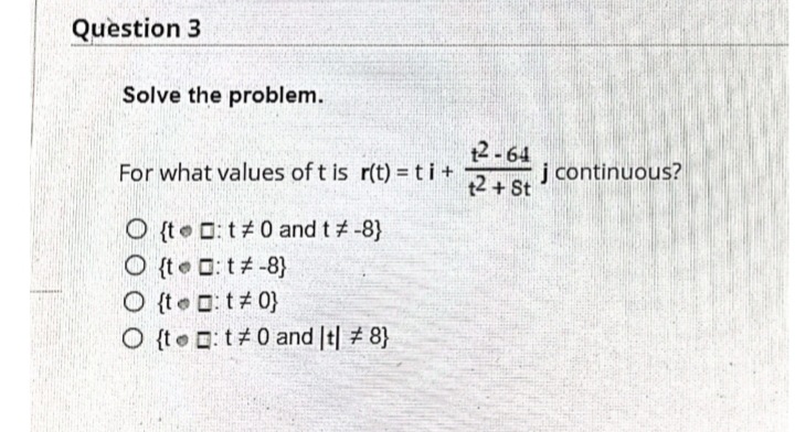 Question 3
Solve the problem.
12-64
t2 + St
For what values of t is r(t) = ti+
j continuous?
O {t D: t#0 and t# -8}
O {to C: t#-8)
O {te O t# 0}
O {te C: t#0 and It| # 8}
