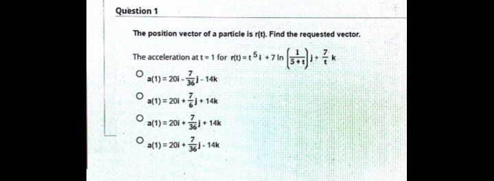 Quèstion 1
The position vector of a particle is r(t). Find the requested vector.
The acceleration at t= 1 for rt) =t51 +7 in 5?
a(1) = 20i -- 14k
a(1)%3D201 + 승j+ 14k
7
a(1) = 201 + i+ 14k
%3D
a(1) = 201 +
361- 14k
