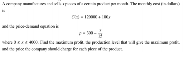 A company manufactures and sells x pieces of a certain product per month. The monthly cost (in dollars)
is
C(x) = 120000 + 100x
and the price-demand equation is
p = 300 –
15
where 0 <x< 4000. Find the maximum profit, the production level that will give the maximum profit,
and the price the company should charge for each piece of the product.
