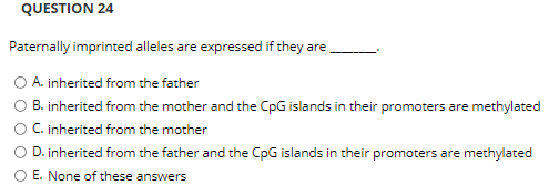 QUESTION 24
Paternally imprinted alleles are expressed if they are
O A. inherited from the father
B. inherited from the mother and the CpG islands in their promoters are methylated
O C inherited from the mother
OD. inherited from the father and the CpG islands in their promoters are methylated
O E. None of these answers
