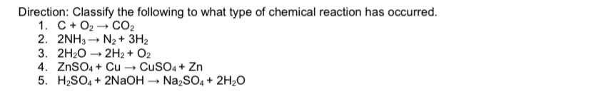 Direction: Classify the following to what type of chemical reaction has occurred.
1. C+ O2
2. 2NH3 - N2 + 3H2
3. 2H2O -
4. ZnSO4 + Cu → CuSO4 + Zn
5. H2SO4 + 2NaOH → NażSO4 + 2H2O
CO2
2H2 + O2
