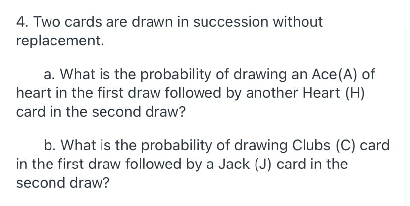 4. Two cards are drawn in succession without
replacement.
a. What is the probability of drawing an Ace(A) of
heart in the first draw followed by another Heart (H)
card in the second draw?
b. What is the probability of drawing Clubs (C) card
in the first draw followed by a Jack (J) card in the
second draw?
