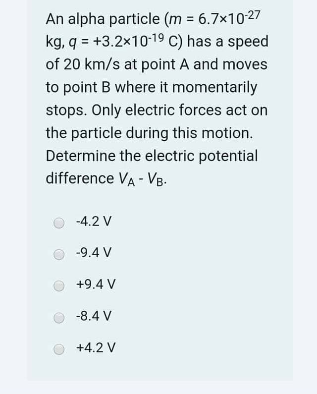An alpha particle (m = 6.7x10-27
kg, q = +3.2x1019 C) has a speed
of 20 km/s at point A and moves
%3D
to point B where it momentarily
stops. Only electric forces act on
the particle during this motion.
Determine the electric potential
difference VA - VB.
-4.2 V
-9.4 V
+9.4 V
-8.4 V
+4.2 V
