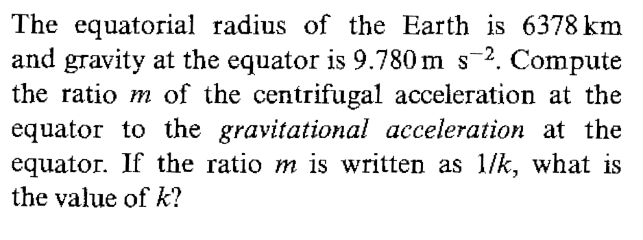 The equatorial radius of the Earth is 6378 km
and gravity at the equator is 9.780 m s-2. Compute
the ratio m of the centrifugal acceleration at the
equator to the gravitational acceleration at the
equator. If the ratio m is written as 1/k, what is
the value of k?
