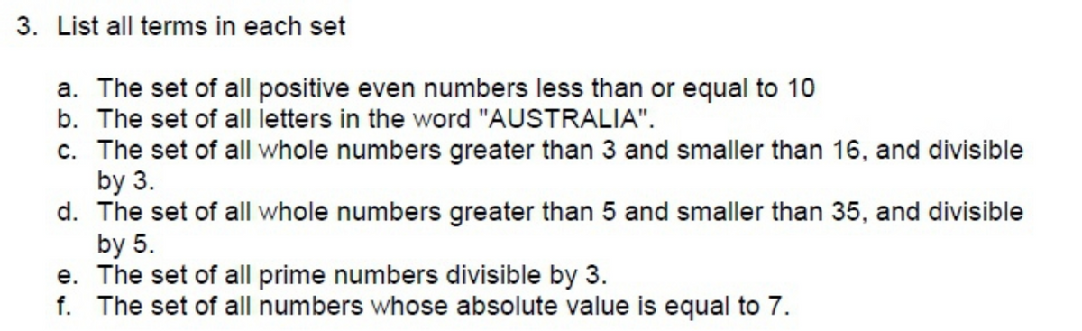 3. List all terms in each set
a. The set of all positive even numbers less than or equal to 10
b. The set of all letters in the word "AUSTRALIA".
c. The set of all whole numbers greater than 3 and smaller than 16, and divisible
by 3.
d. The set of all whole numbers greater than 5 and smaller than 35, and divisible
by 5.
e. The set of all prime numbers divisible by 3.
f. The set of all numbers whose absolute value is equal to 7.

