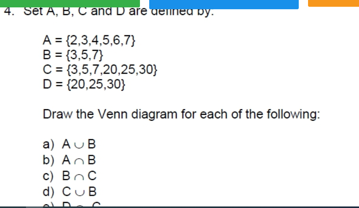 4. Set A, B, C and D are ueinea py.
A = {2,3,4,5,6,7}
B = {3,5,7}
C = {3,5,7,20,25,30}
D = {20,25,30}
Draw the Venn diagram for each of the following:
a) AUB
b) AnB
c) BoC
d) CuB
